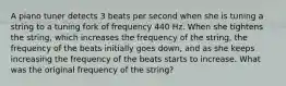 A piano tuner detects 3 beats per second when she is tuning a string to a tuning fork of frequency 440 Hz. When she tightens the string, which increases the frequency of the string, the frequency of the beats initially goes down, and as she keeps increasing the frequency of the beats starts to increase. What was the original frequency of the string?