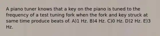 A piano tuner knows that a key on the piano is tuned to the frequency of a test tuning fork when the fork and key struck at same time produce beats of. A)1 Hz. B)4 Hz. C)0 Hz. D)2 Hz. E)3 Hz.