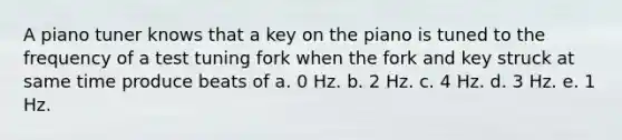 A piano tuner knows that a key on the piano is tuned to the frequency of a test tuning fork when the fork and key struck at same time produce beats of a. 0 Hz. b. 2 Hz. c. 4 Hz. d. 3 Hz. e. 1 Hz.