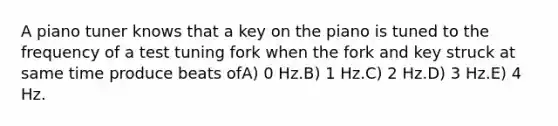 A piano tuner knows that a key on the piano is tuned to the frequency of a test tuning fork when the fork and key struck at same time produce beats ofA) 0 Hz.B) 1 Hz.C) 2 Hz.D) 3 Hz.E) 4 Hz.