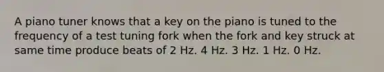 A piano tuner knows that a key on the piano is tuned to the frequency of a test tuning fork when the fork and key struck at same time produce beats of 2 Hz. 4 Hz. 3 Hz. 1 Hz. 0 Hz.