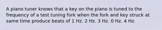 A piano tuner knows that a key on the piano is tuned to the frequency of a test tuning fork when the fork and key struck at same time produce beats of 1 Hz. 2 Hz. 3 Hz. 0 Hz. 4 Hz.