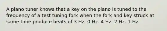 A piano tuner knows that a key on the piano is tuned to the frequency of a test tuning fork when the fork and key struck at same time produce beats of 3 Hz. 0 Hz. 4 Hz. 2 Hz. 1 Hz.