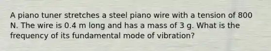 A piano tuner stretches a steel piano wire with a tension of 800 N. The wire is 0.4 m long and has a mass of 3 g. What is the frequency of its fundamental mode of vibration?