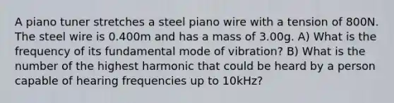 A piano tuner stretches a steel piano wire with a tension of 800N. The steel wire is 0.400m and has a mass of 3.00g. A) What is the frequency of its fundamental mode of vibration? B) What is the number of the highest harmonic that could be heard by a person capable of hearing frequencies up to 10kHz?