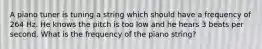 A piano tuner is tuning a string which should have a frequency of 264 Hz. He knows the pitch is too low and he hears 3 beats per second. What is the frequency of the piano string?
