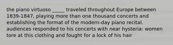 the piano virtuoso _____ traveled throughout Europe between 1839-1847, playing more than one thousand concerts and establishing the format of the modern-day piano recital. audiences responded to his concerts with near hysteria: women tore at this clothing and fought for a lock of his hair