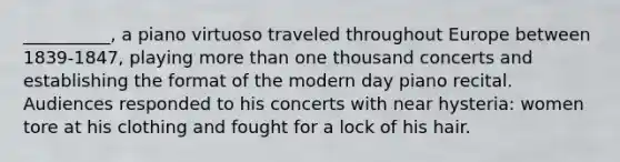 __________, a piano virtuoso traveled throughout Europe between 1839-1847, playing more than one thousand concerts and establishing the format of the modern day piano recital. Audiences responded to his concerts with near hysteria: women tore at his clothing and fought for a lock of his hair.