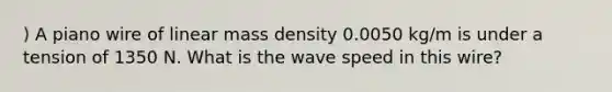 ) A piano wire of linear mass density 0.0050 kg/m is under a tension of 1350 N. What is the wave speed in this wire?