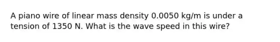 A piano wire of linear mass density 0.0050 kg/m is under a tension of 1350 N. What is the wave speed in this wire?