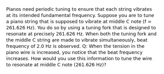 Pianos need periodic tuning to ensure that each string vibrates at its intended fundamental frequency. Suppose you are to tune a piano string that is supposed to vibrate at middle C note (f = 261.626 Hz). You do so by using a tuning fork that is designed to resonate at precisely 261.626 Hz. When both the tuning fork and the middle C string are made to vibrate simultaneously, beat frequency of 2.0 Hz is observed. Q: When the tension in the piano wire is increased, you notice that the beat frequency increases. How would you use this information to tune the wire to resonate at middle C note (261.626 Hz)?