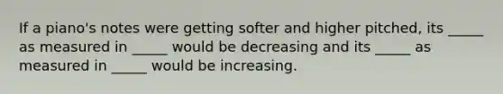 If a piano's notes were getting softer and higher pitched, its _____ as measured in _____ would be decreasing and its _____ as measured in _____ would be increasing.