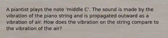 A piantist plays the note 'middle C'. The sound is made by the vibration of the piano string and is propagated outward as a vibration of air. How does the vibration on the string compare to the vibration of the air?