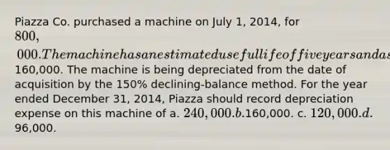 Piazza Co. purchased a machine on July 1, 2014, for 800,000. The machine has an estimated useful life of five years and a salvage value of160,000. The machine is being depreciated from the date of acquisition by the 150% declining-balance method. For the year ended December 31, 2014, Piazza should record depreciation expense on this machine of a. 240,000. b.160,000. c. 120,000. d.96,000.