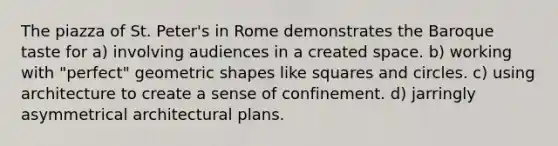 The piazza of St. Peter's in Rome demonstrates the Baroque taste for a) involving audiences in a created space. b) working with "perfect" geometric shapes like squares and circles. c) using architecture to create a sense of confinement. d) jarringly asymmetrical architectural plans.