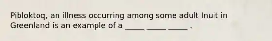 Pibloktoq, an illness occurring among some adult Inuit in Greenland is an example of a _____ _____ _____ .