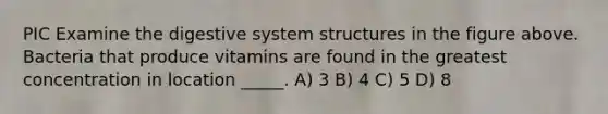 PIC Examine the digestive system structures in the figure above. Bacteria that produce vitamins are found in the greatest concentration in location _____. A) 3 B) 4 C) 5 D) 8