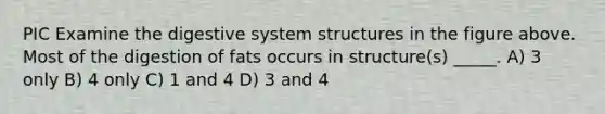 PIC Examine the digestive system structures in the figure above. Most of the digestion of fats occurs in structure(s) _____. A) 3 only B) 4 only C) 1 and 4 D) 3 and 4