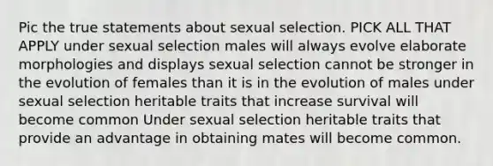 Pic the true statements about sexual selection. PICK ALL THAT APPLY under sexual selection males will always evolve elaborate morphologies and displays sexual selection cannot be stronger in the evolution of females than it is in the evolution of males under sexual selection heritable traits that increase survival will become common Under sexual selection heritable traits that provide an advantage in obtaining mates will become common.