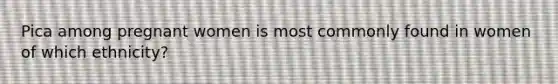 Pica among pregnant women is most commonly found in women of which ethnicity?