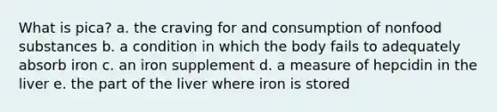 What is pica? a. the craving for and consumption of nonfood substances b. a condition in which the body fails to adequately absorb iron c. an iron supplement d. a measure of hepcidin in the liver e. the part of the liver where iron is stored