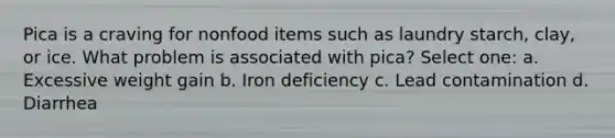 Pica is a craving for nonfood items such as laundry starch, clay, or ice. What problem is associated with pica? Select one: a. Excessive weight gain b. Iron deficiency c. Lead contamination d. Diarrhea