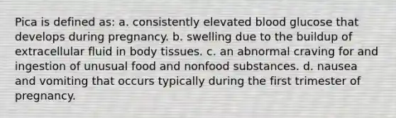 Pica is defined as: a. consistently elevated blood glucose that develops during pregnancy. b. swelling due to the buildup of extracellular fluid in body tissues. c. an abnormal craving for and ingestion of unusual food and nonfood substances. d. nausea and vomiting that occurs typically during the first trimester of pregnancy.