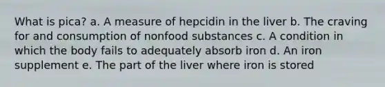 What is pica? a. A measure of hepcidin in the liver b. The craving for and consumption of nonfood substances c. A condition in which the body fails to adequately absorb iron d. An iron supplement e. The part of the liver where iron is stored