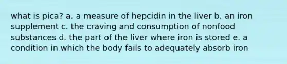 what is pica? a. a measure of hepcidin in the liver b. an iron supplement c. the craving and consumption of nonfood substances d. the part of the liver where iron is stored e. a condition in which the body fails to adequately absorb iron