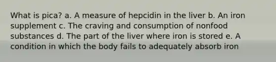 What is pica? a. A measure of hepcidin in the liver b. An iron supplement c. The craving and consumption of nonfood substances d. The part of the liver where iron is stored e. A condition in which the body fails to adequately absorb iron