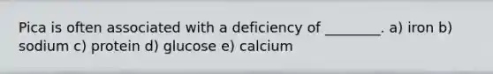 Pica is often associated with a deficiency of ________. a) iron b) sodium c) protein d) glucose e) calcium