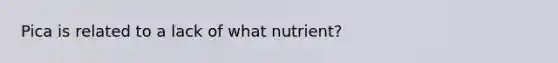 Pica is related to a lack of what nutrient?