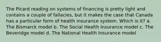 The Picard reading on systems of financing is pretty light and contains a couple of fallacies, but it makes the case that Canada has a particular form of health insurance system. Which is it? a. The Bismarck model b. The Social Health Insurance model c. The Beveridge model d. The National Health Insurance model