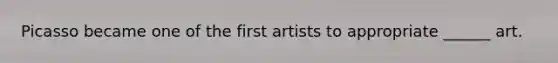 Picasso became one of the first artists to appropriate ______ art.