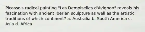 Picasso's radical painting "Les Demoiselles d'Avignon" reveals his fascination with ancient Iberian sculpture as well as the artistic traditions of which continent? a. Australia b. South America c. Asia d. Africa