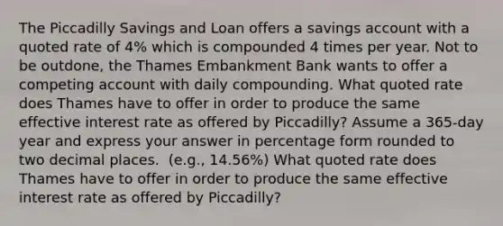 The Piccadilly Savings and Loan offers a savings account with a quoted rate of 4​% which is compounded 4 times per year. Not to be​ outdone, the Thames Embankment Bank wants to offer a competing account with daily compounding. What quoted rate does Thames have to offer in order to produce the same effective interest rate as offered by​ Piccadilly? Assume a 365​-day year and express your answer in percentage form rounded to two decimal places. ​ (e.g., 14.56%) What quoted rate does Thames have to offer in order to produce the same effective interest rate as offered by​ Piccadilly?