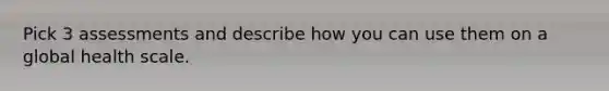 Pick 3 assessments and describe how you can use them on a global health scale.