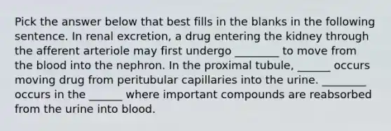 Pick the answer below that best fills in the blanks in the following sentence. In renal excretion, a drug entering the kidney through the afferent arteriole may first undergo ________ to move from the blood into the nephron. In the proximal tubule, ______ occurs moving drug from peritubular capillaries into the urine. ________ occurs in the ______ where important compounds are reabsorbed from the urine into blood.