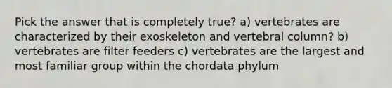 Pick the answer that is completely true? a) vertebrates are characterized by their exoskeleton and <a href='https://www.questionai.com/knowledge/ki4fsP39zf-vertebral-column' class='anchor-knowledge'>vertebral column</a>? b) vertebrates are filter feeders c) vertebrates are the largest and most familiar group within the chordata phylum