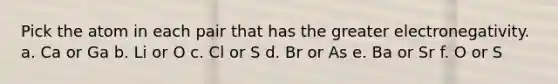 Pick the atom in each pair that has the greater electronegativity. a. Ca or Ga b. Li or O c. Cl or S d. Br or As e. Ba or Sr f. O or S