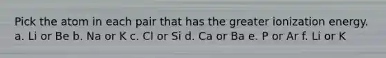 Pick the atom in each pair that has the greater ionization energy. a. Li or Be b. Na or K c. Cl or Si d. Ca or Ba e. P or Ar f. Li or K