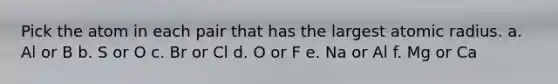 Pick the atom in each pair that has the largest atomic radius. a. Al or B b. S or O c. Br or Cl d. O or F e. Na or Al f. Mg or Ca