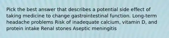 Pick the best answer that describes a potential side effect of taking medicine to change gastrointestinal function. Long-term headache problems Risk of inadequate calcium, vitamin D, and protein intake Renal stones Aseptic meningitis