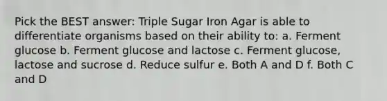 Pick the BEST answer: Triple Sugar Iron Agar is able to differentiate organisms based on their ability to: a. Ferment glucose b. Ferment glucose and lactose c. Ferment glucose, lactose and sucrose d. Reduce sulfur e. Both A and D f. Both C and D