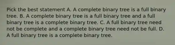 Pick the best statement A. A complete binary tree is a full binary tree. B. A complete binary tree is a full binary tree and a full binary tree is a complete binary tree. C. A full binary tree need not be complete and a complete binary tree need not be full. D. A full binary tree is a complete binary tree.