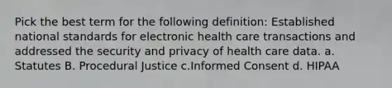 Pick the best term for the following definition: Established national standards for electronic health care transactions and addressed the security and privacy of health care data. a. Statutes B. Procedural Justice c.Informed Consent d. HIPAA