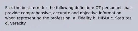 Pick the best term for the following definition: OT personnel shall provide comprehensive, accurate and objective information when representing the profession. a. Fidelity b. HIPAA c. Statutes d. Veracity