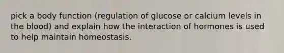 pick a body function (regulation of glucose or calcium levels in the blood) and explain how the interaction of hormones is used to help maintain homeostasis.