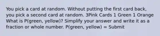 You pick a card at random. Without putting the first card back, you pick a second card at random. 3Pink Cards 1 Green 1 Orange What is P(green, yellow)? Simplify your answer and write it as a fraction or whole number. P(green, yellow) = Submit