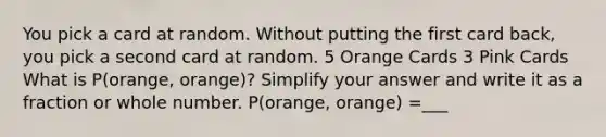 You pick a card at random. Without putting the first card back, you pick a second card at random. 5 Orange Cards 3 Pink Cards What is P(orange, orange)? Simplify your answer and write it as a fraction or whole number. P(orange, orange) =___